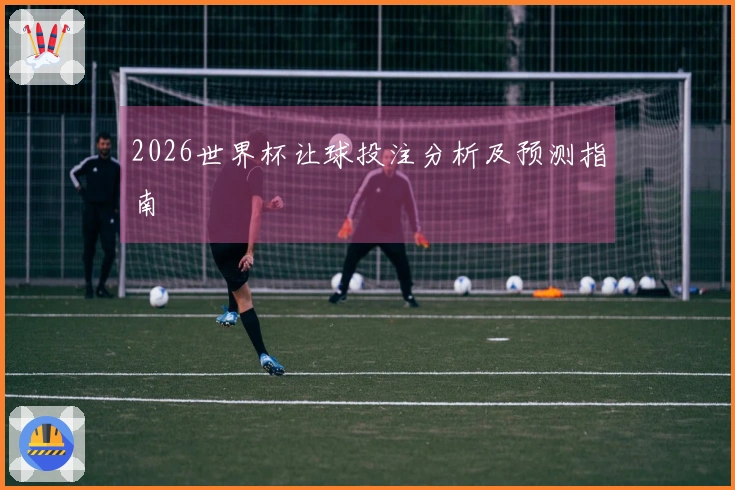 2026世界杯让球投注分析及预测指南