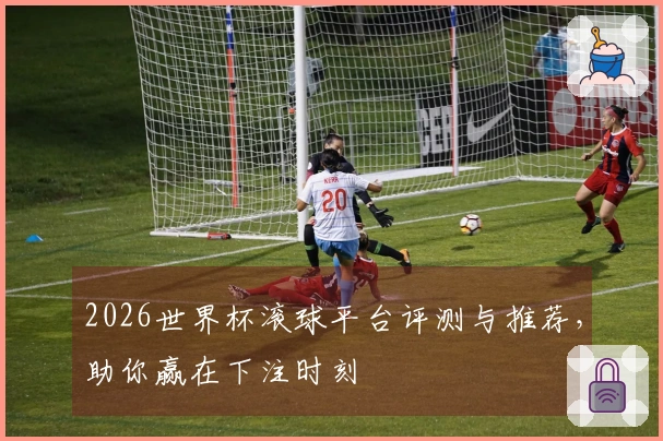 2026世界杯滚球平台评测与推荐，助你赢在下注时刻